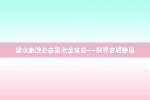 建水旅游必去景点全攻略——探寻古城秘境