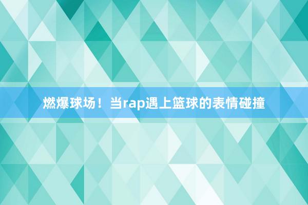 燃爆球场！当rap遇上篮球的表情碰撞