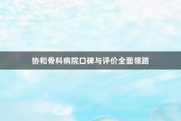 协和骨科病院口碑与评价全面领路